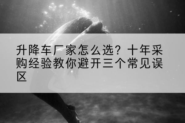 海勃湾升降车厂家-怎么选?十年采购经验教你避开三个常见误区