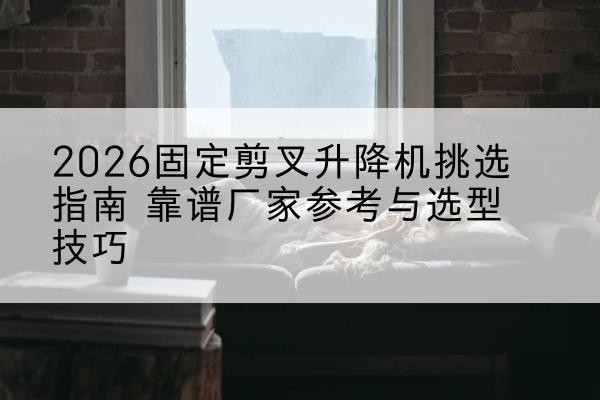 海勃湾固定剪叉升降机厂家推荐-2026固定剪叉升降机挑选指南 靠谱厂家参考与选型技巧