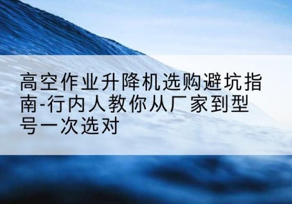 海勃湾升降平台厂家-高空作业升降机选购避坑指南-行内人教你从厂家到型号一次选对