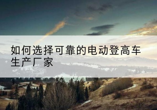 海勃湾电动登高车厂家-如何选择可靠的电动登高车生产厂家