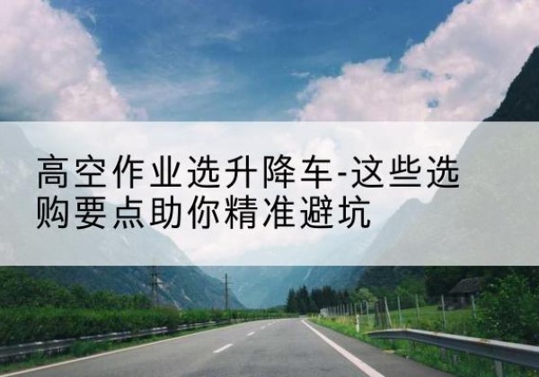 海勃湾升降车厂家-高空作业选升降车-这些选购要点助你*避坑