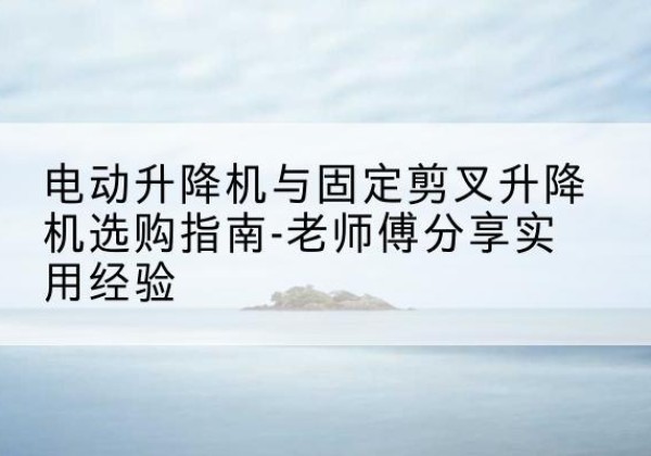 海勃湾电动升降机怎么选-电动升降机与固定剪叉升降机选购指南-老师傅分享实用经验