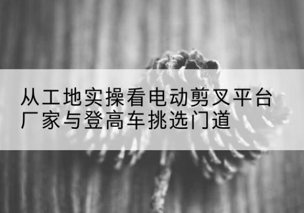 海勃湾电动剪叉升降平台厂家-从工地实操看电动剪叉平台厂家与登高车挑选门道