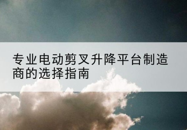 海勃湾电动剪叉升降平台厂家-专业电动剪叉升降平台制造商的选择指南